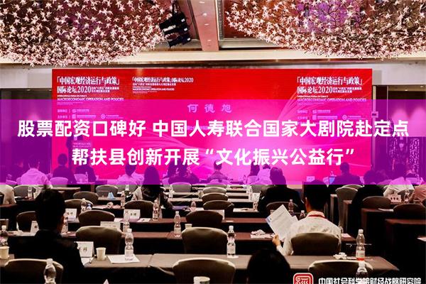 股票配资口碑好 中国人寿联合国家大剧院赴定点帮扶县创新开展“文化振兴公益行”