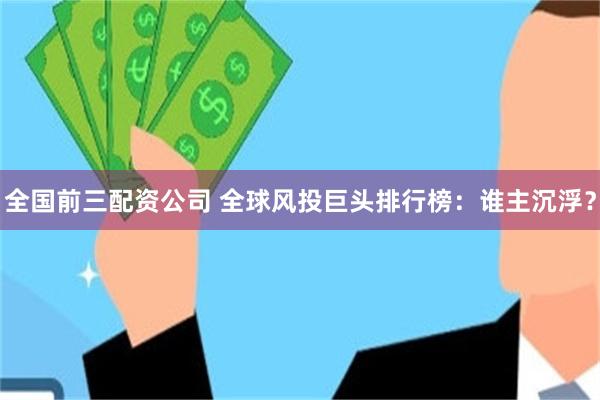 全国前三配资公司 全球风投巨头排行榜：谁主沉浮？