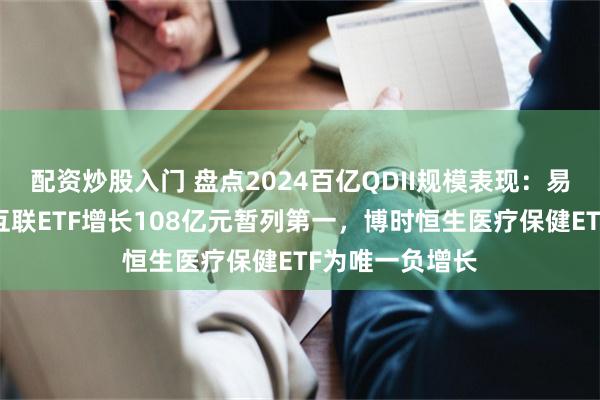 配资炒股入门 盘点2024百亿QDII规模表现：易方达中证海外互联ETF增长108亿元暂列第一，博时恒生医疗保健ETF为唯一负增长