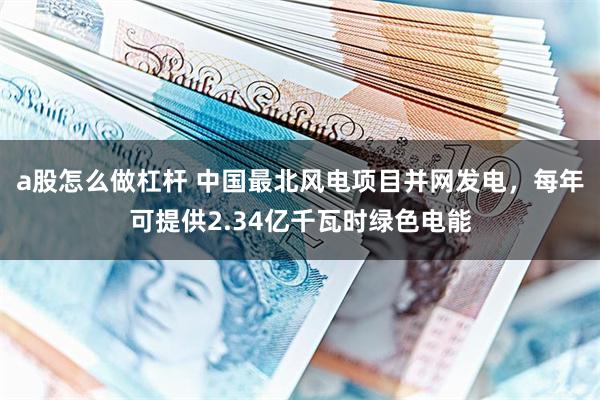 a股怎么做杠杆 中国最北风电项目并网发电，每年可提供2.34亿千瓦时绿色电能