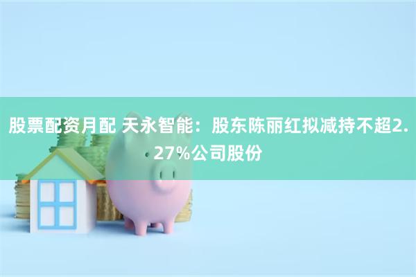 股票配资月配 天永智能：股东陈丽红拟减持不超2.27%公司股份