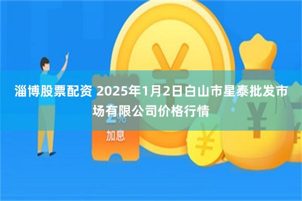 淄博股票配资 2025年1月2日白山市星泰批发市场有限公司价格行情