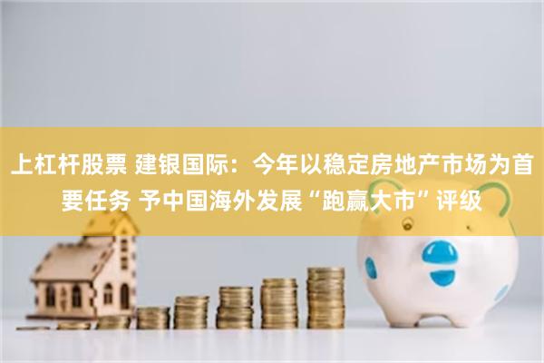 上杠杆股票 建银国际：今年以稳定房地产市场为首要任务 予中国海外发展“跑赢大市”评级