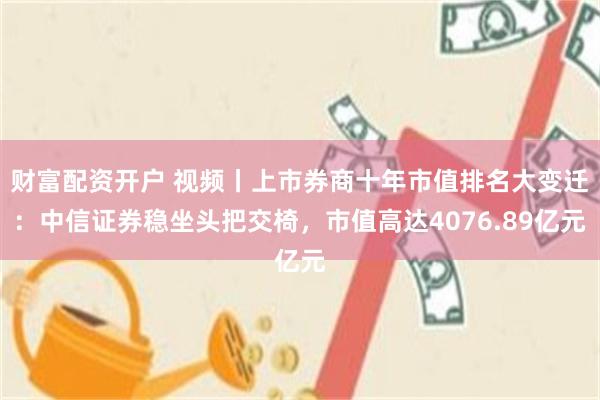 财富配资开户 视频丨上市券商十年市值排名大变迁：中信证券稳坐头把交椅，市值高达4076.89亿元
