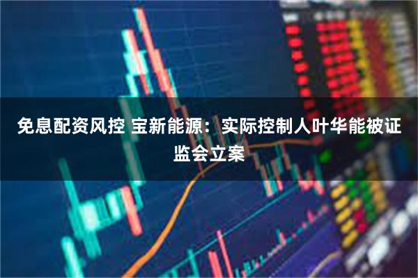 免息配资风控 宝新能源：实际控制人叶华能被证监会立案