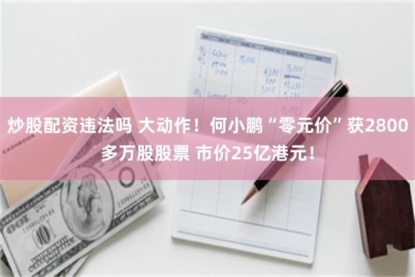 炒股配资违法吗 大动作！何小鹏“零元价”获2800多万股股票 市价25亿港元！