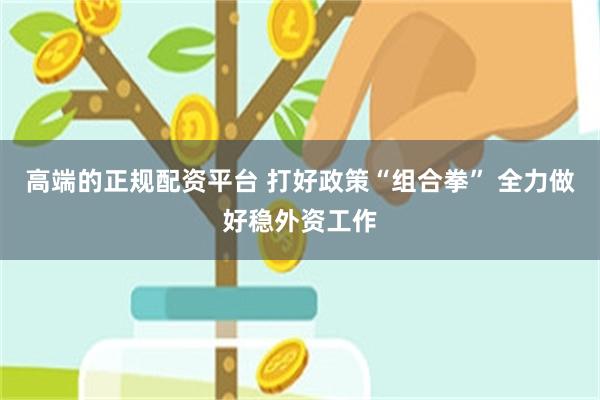 高端的正规配资平台 打好政策“组合拳” 全力做好稳外资工作
