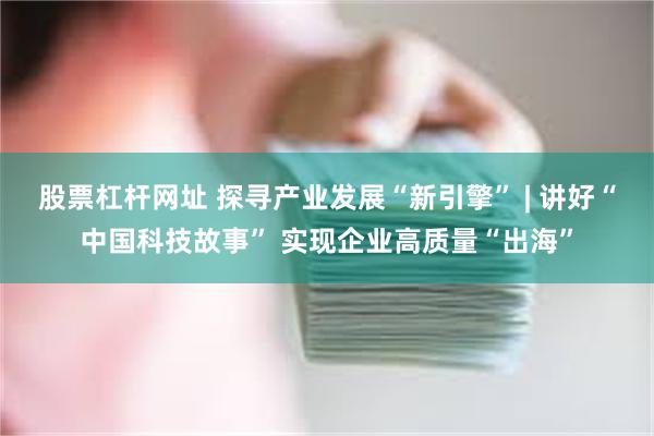 股票杠杆网址 探寻产业发展“新引擎” | 讲好“中国科技故事” 实现企业高质量“出海”