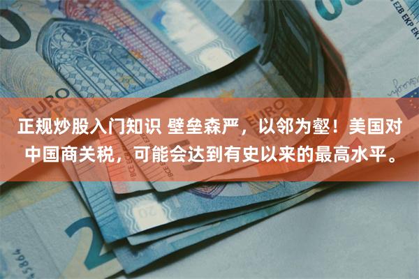 正规炒股入门知识 壁垒森严，以邻为壑！美国对中国商关税，可能会达到有史以来的最高水平。