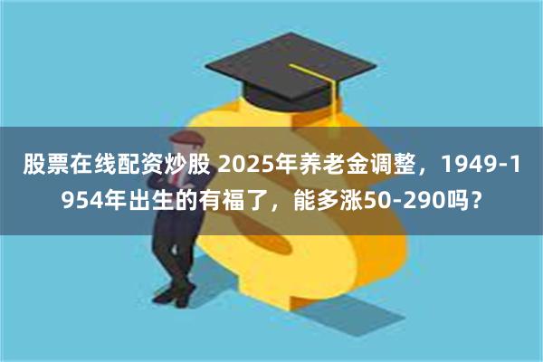 股票在线配资炒股 2025年养老金调整，1949-1954年出生的有福了，能多涨50-290吗？