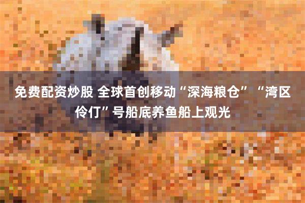 免费配资炒股 全球首创移动“深海粮仓” “湾区伶仃”号船底养鱼船上观光