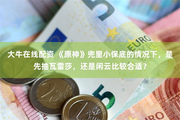 大牛在线配资 《原神》兜里小保底的情况下，是先抽瓦雷莎，还是闲云比较合适？