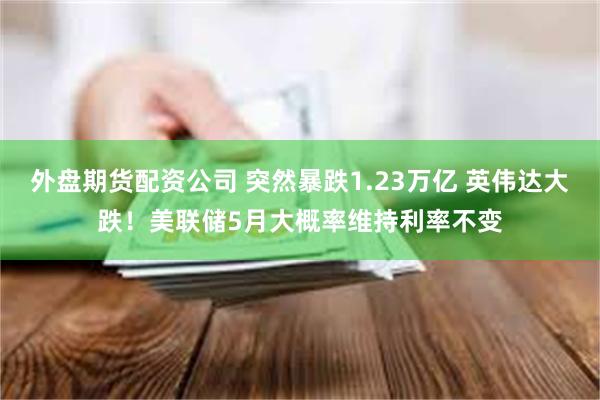 外盘期货配资公司 突然暴跌1.23万亿 英伟达大跌！美联储5月大概率维持利率不变
