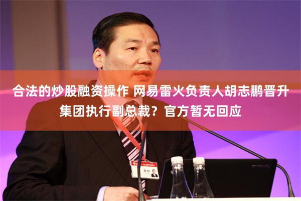 合法的炒股融资操作 网易雷火负责人胡志鹏晋升集团执行副总裁？官方暂无回应