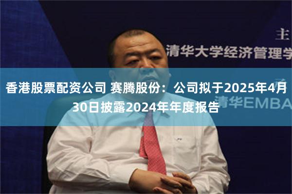 香港股票配资公司 赛腾股份：公司拟于2025年4月30日披露2024年年度报告