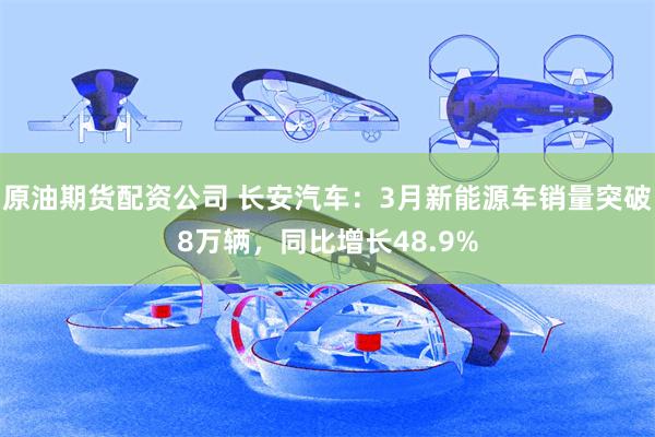 原油期货配资公司 长安汽车：3月新能源车销量突破8万辆，同比增长48.9%