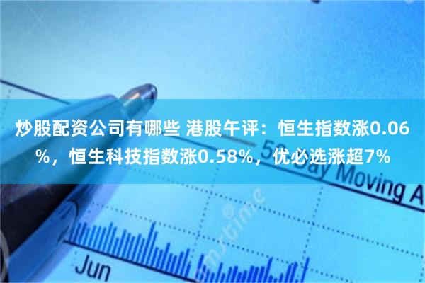 炒股配资公司有哪些 港股午评：恒生指数涨0.06%，恒生科技指数涨0.58%，优必选涨超7%