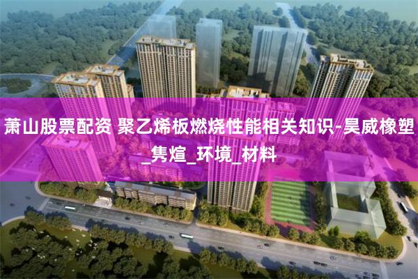 萧山股票配资 聚乙烯板燃烧性能相关知识-昊威橡塑_隽煊_环境_材料