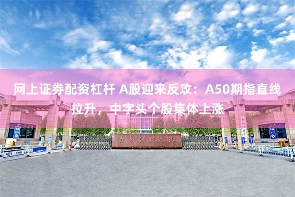 网上证劵配资杠杆 A股迎来反攻：A50期指直线拉升，中字头个股集体上涨