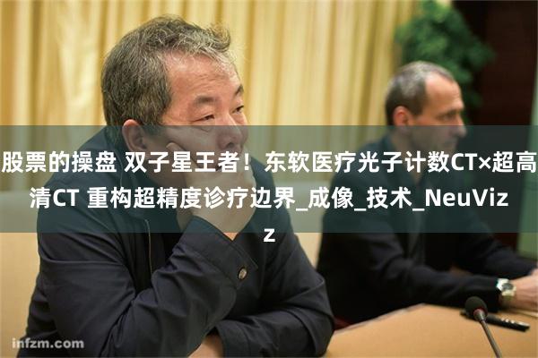 股票的操盘 双子星王者！东软医疗光子计数CT×超高清CT 重构超精度诊疗边界_成像_技术_NeuViz