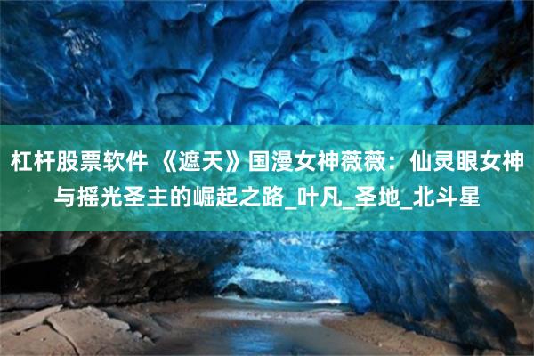 杠杆股票软件 《遮天》国漫女神薇薇：仙灵眼女神与摇光圣主的崛起之路_叶凡_圣地_北斗星