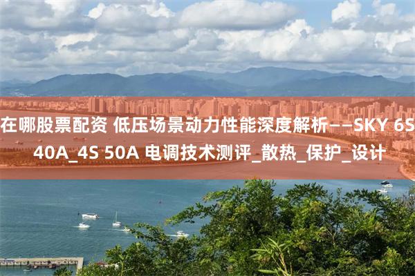 在哪股票配资 低压场景动力性能深度解析——SKY 6S 40A_4S 50A 电调技术测评_散热_保护_设计