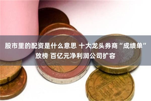 股市里的配资是什么意思 十大龙头券商“成绩单”放榜 百亿元净利润公司扩容