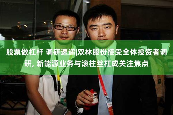 股票做杠杆 调研速递|双林股份接受全体投资者调研, 新能源业务与滚柱丝杠成关注焦点