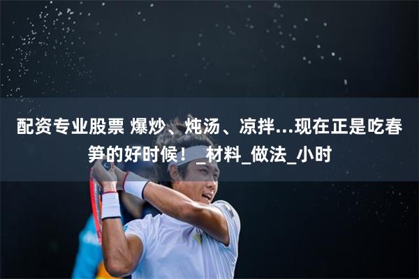 配资专业股票 爆炒、炖汤、凉拌...现在正是吃春笋的好时候！_材料_做法_小时