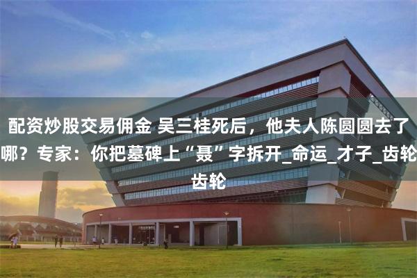 配资炒股交易佣金 吴三桂死后，他夫人陈圆圆去了哪？专家：你把墓碑上“聂”字拆开_命运_才子_齿轮