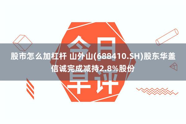 股市怎么加杠杆 山外山(688410.SH)股东华盖信诚完成减持2.8%股份