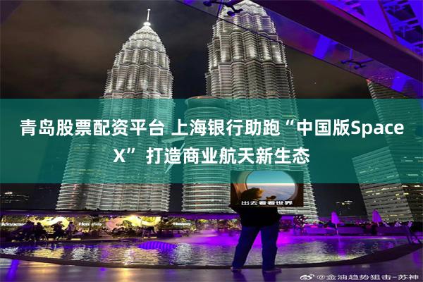 青岛股票配资平台 上海银行助跑“中国版SpaceX” 打造商业航天新生态