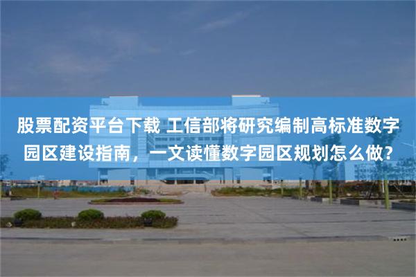 股票配资平台下载 工信部将研究编制高标准数字园区建设指南，一文读懂数字园区规划怎么做？