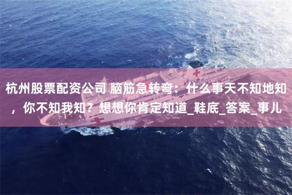 杭州股票配资公司 脑筋急转弯：什么事天不知地知，你不知我知？想想你肯定知道_鞋底_答案_事儿