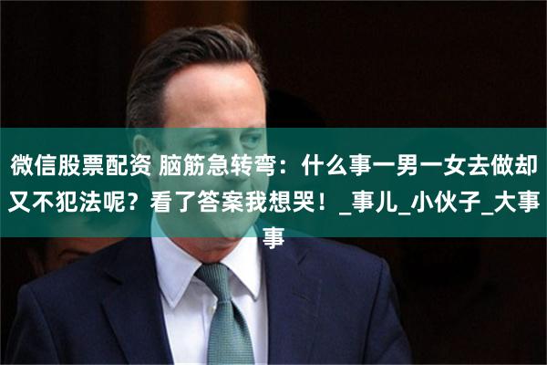 微信股票配资 脑筋急转弯：什么事一男一女去做却又不犯法呢？看了答案我想哭！_事儿_小伙子_大事