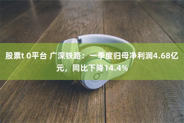 股票t 0平台 广深铁路：一季度归母净利润4.68亿元，同比下降14.4%