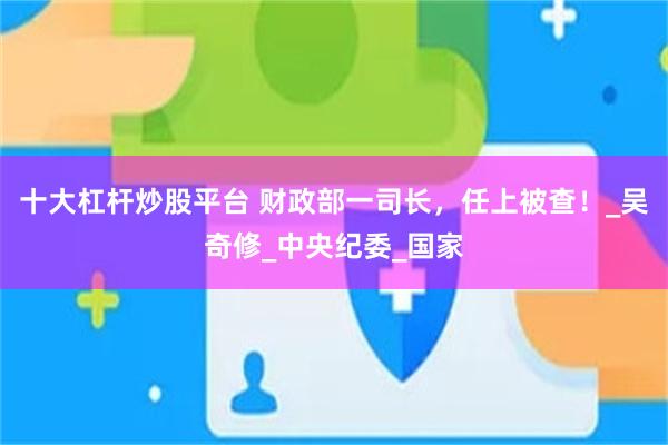 十大杠杆炒股平台 财政部一司长，任上被查！_吴奇修_中央纪委_国家
