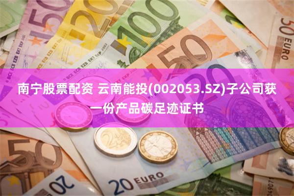 南宁股票配资 云南能投(002053.SZ)子公司获一份产品碳足迹证书
