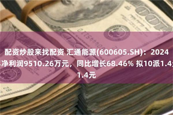 配资炒股来找配资 汇通能源(600605.SH)：2024年净利润9510.26万元，同比增长68.46% 拟10派1.4元