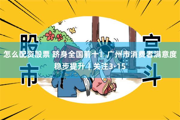 怎么配资股票 跻身全国前十！广州市消费者满意度稳步提升｜关注3·15