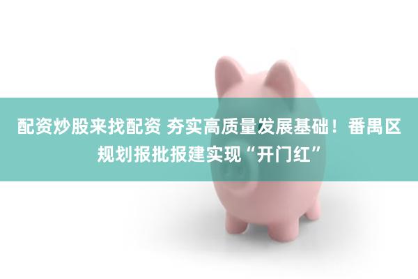 配资炒股来找配资 夯实高质量发展基础！番禺区规划报批报建实现“开门红”