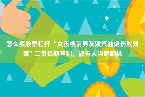 怎么买股票杠杆 “女孩被前男友泼汽油烧伤致残案”二审择期宣判，被告人当庭翻供