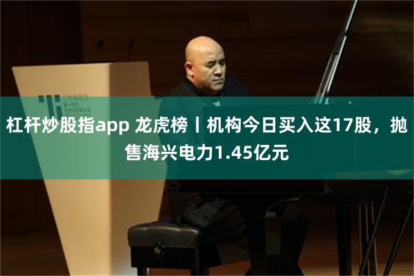 杠杆炒股指app 龙虎榜丨机构今日买入这17股，抛售海兴电力1.45亿元