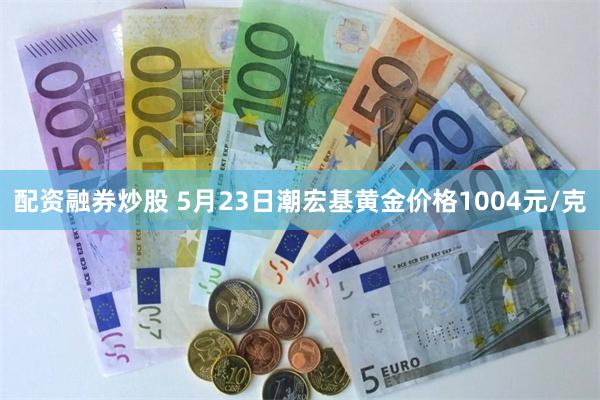 配资融券炒股 5月23日潮宏基黄金价格1004元/克