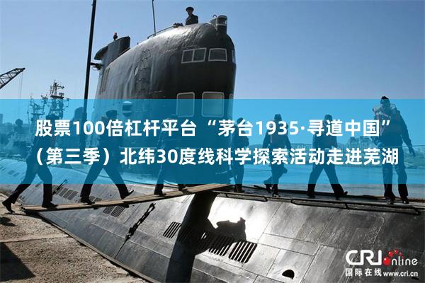 股票100倍杠杆平台 “茅台1935·寻道中国”（第三季）北纬30度线科学探索活动走进芜湖