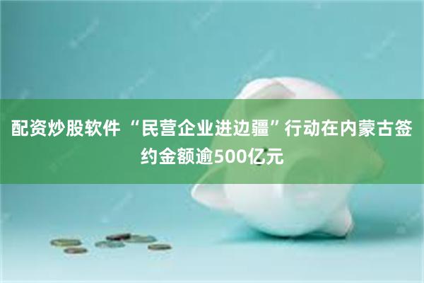 配资炒股软件 “民营企业进边疆”行动在内蒙古签约金额逾500亿元