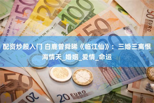 配资炒股入门 白鹿曾舜晞《临江仙》：三婚三离恨海情天_婚姻_爱情_命运