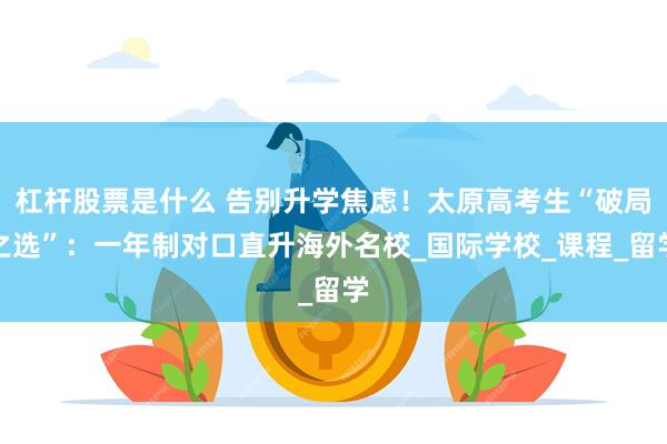 杠杆股票是什么 告别升学焦虑！太原高考生“破局之选”：一年制对口直升海外名校_国际学校_课程_留学