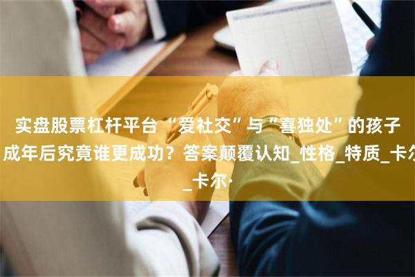 实盘股票杠杆平台 “爱社交”与“喜独处”的孩子，成年后究竟谁更成功？答案颠覆认知_性格_特质_卡尔·