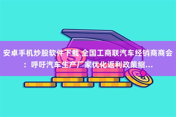 安卓手机炒股软件下载 全国工商联汽车经销商商会：呼吁汽车生产厂家优化返利政策缩...